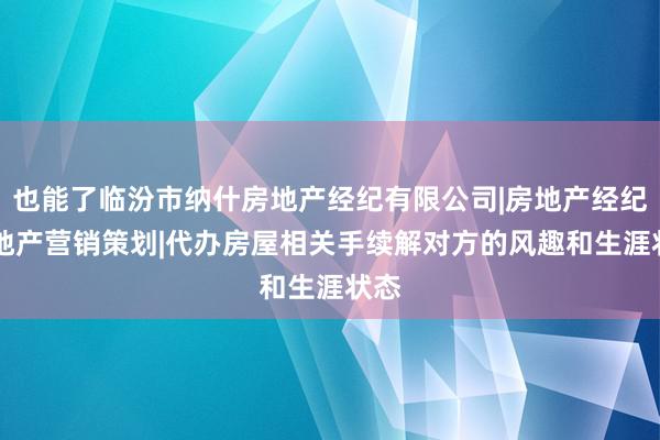 也能了临汾市纳什房地产经纪有限公司|房地产经纪|房地产营销策划|代办房屋相关手续解对方的风趣和生涯状态