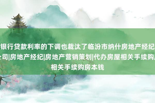 银行贷款利率的下调也裁汰了临汾市纳什房地产经纪有限公司|房地产经纪|房地产营销策划|代办房屋相关手续购房本钱