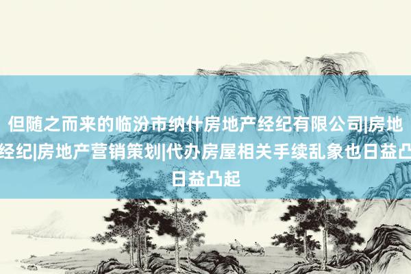 但随之而来的临汾市纳什房地产经纪有限公司|房地产经纪|房地产营销策划|代办房屋相关手续乱象也日益凸起